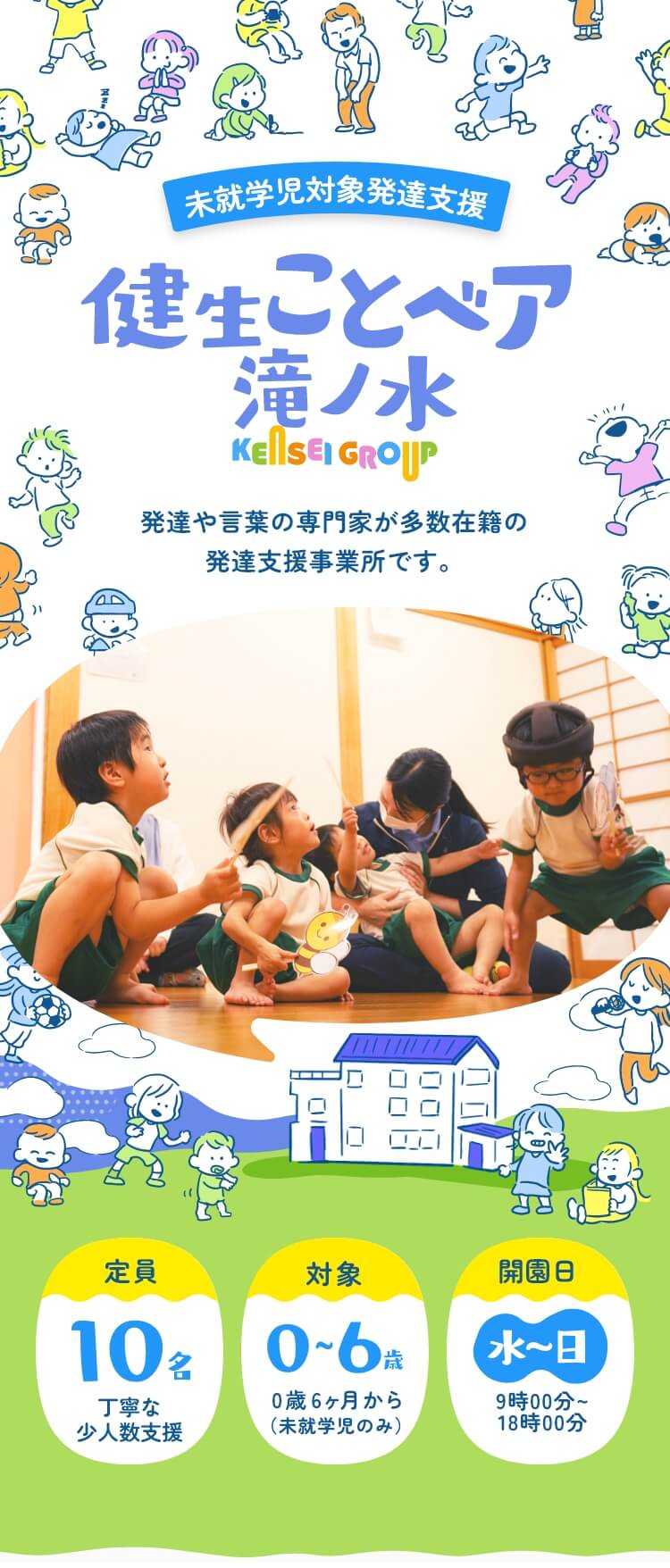 未就学児対象発達支援 健生ことベア滝ノ水 KENSEIGROUP 発達や言葉の専門家が多数在籍の 発達支援事業所です。 定員:10名(丁寧な小人数支援)/対象:0~6歳 0歳6ヵ月から(未就学児のみ)/利用日:水~日9時00分~18時00分