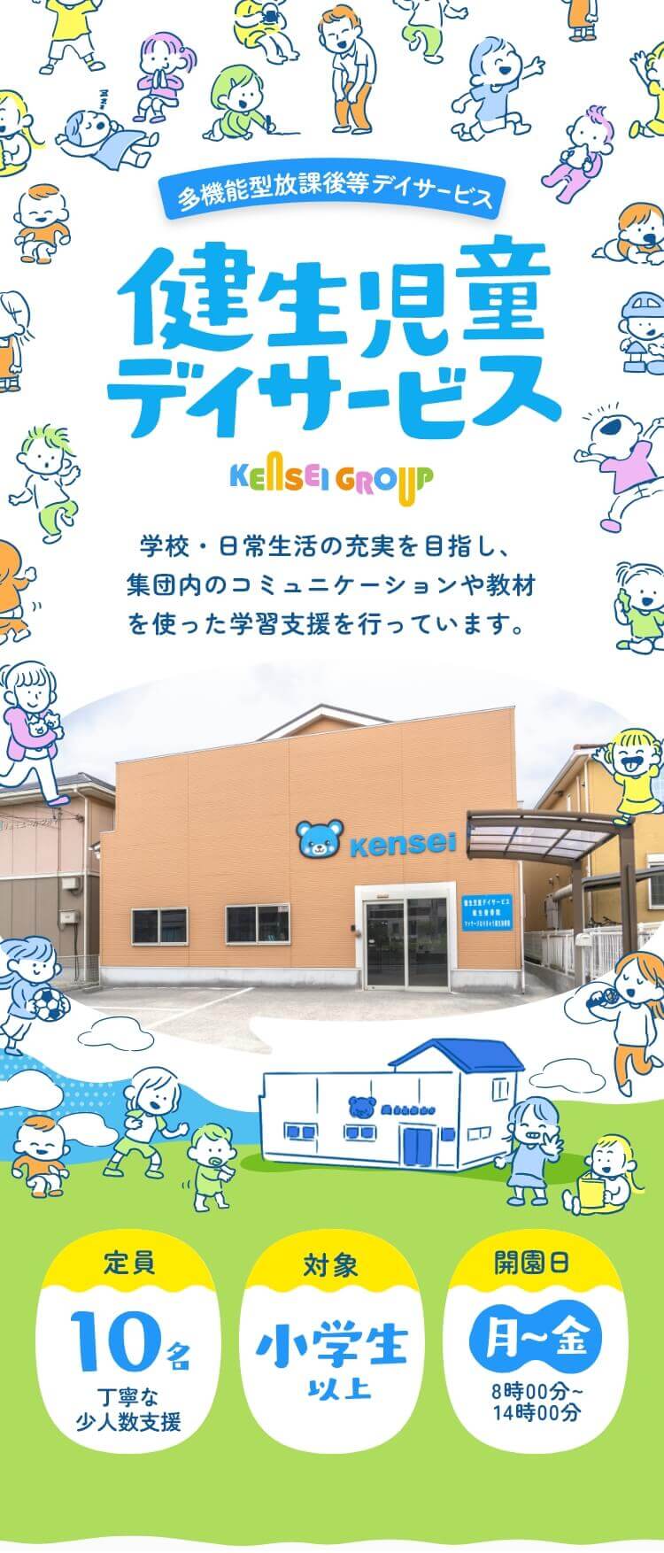 多機能型放課後等デイサービス 健生児童デイサービス KENSEIGROUP 学校・日常生活の充実を目指し、集団内のコミュニケーションや教材を使った学習支援を行っています。 定員：10名（丁寧な小人数支援）／対象：小学生以上／利用日：月～金12時00分～18時00分