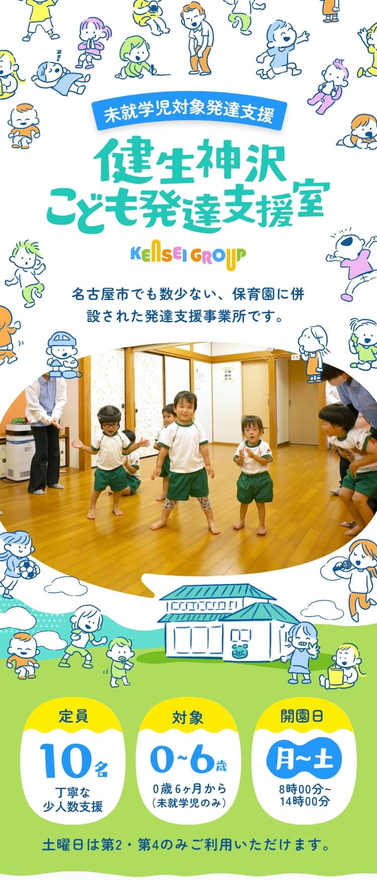 未就学児対象発達支援室 健生神沢子ども発達支援室 KENSEIGROUP 名古屋市でも数少ない、保育園に併設された発達支援事業所です。 定員：10名（丁寧な小人数支援）／対象：0～6歳 0歳6ヵ月から（未就学児のみ）／利用日：月～土8時00分～14時00分（土曜日は第2・第4のみご利用いただけます。）