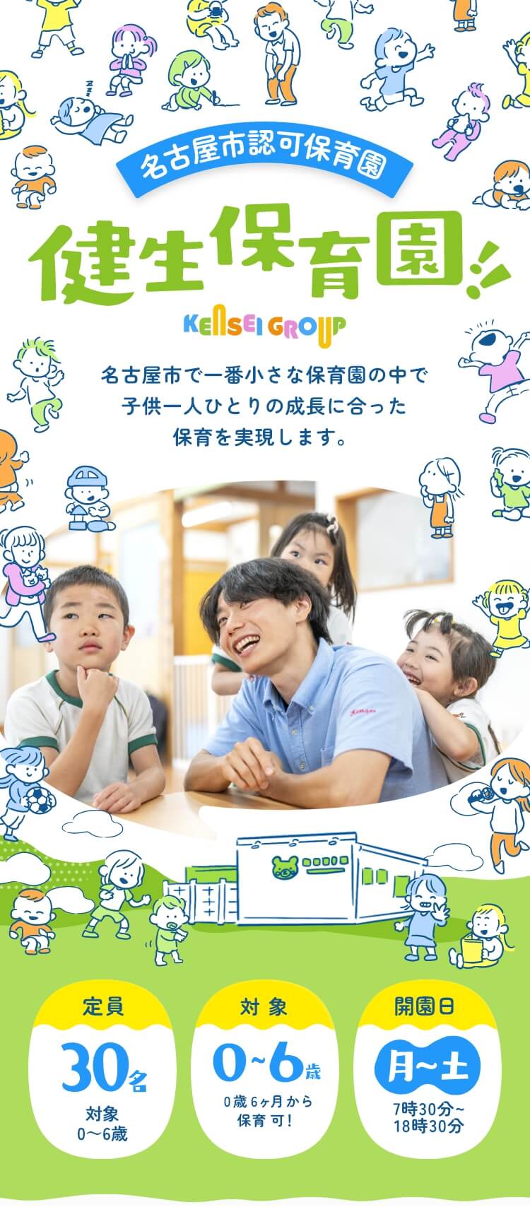 名古屋市認可保育園 健生保育園 KENSEIGROUP 名古屋市で一番小さな保育園の中で子供一人ひとりの成長に合った保育を実現します。 定員：30名（少人数の保育です）／対象：0～6歳（0歳6ヵ月から保育可！／開園日：月～土7時30分～18時30分