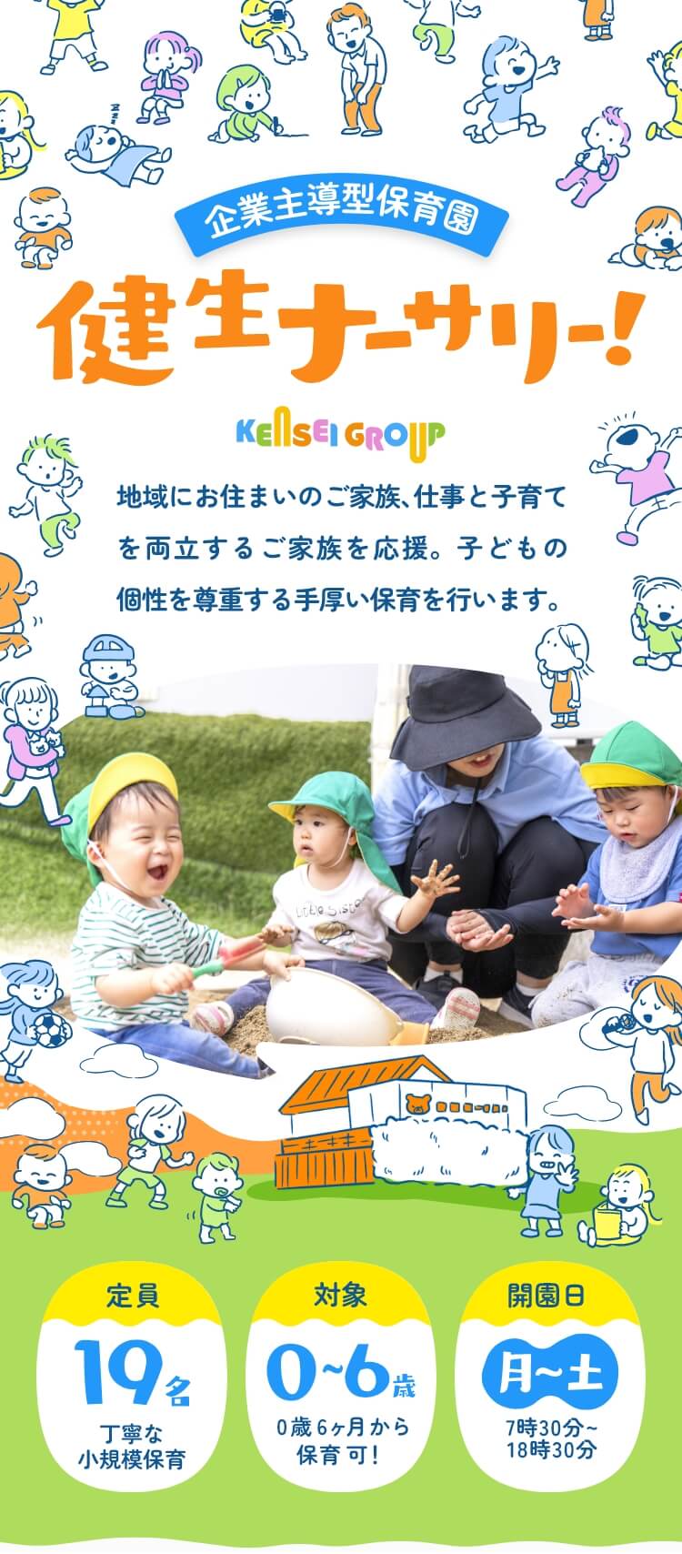 企業主導型保育園 健生ナーサリー！ KENSEIGROUP 地域にお住まいのご家族、仕事と子育てを両立するご家族を応援。子どもの個性を尊重する手厚い保育を行います。 定員：19名（丁寧な小規模保育）／対象：0～6歳（0歳6ヵ月から保育可！）／開園日：月～土7時30分～18時30分