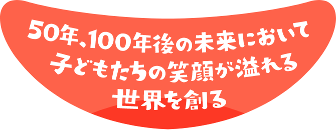 50年、100年後の未来において子供たちの笑顔が溢れる世界を創る